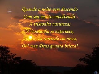 Quando a noite vem descendo Com seu manto envolvendo, A tristonha natureza; A montanha se enternece, Ante o céu sorrindo em prece, Oh! meu Deus quanta beleza! 