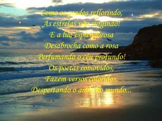 Como os prados reflorindo, As estrelas vão surgindo! E a lua esplendorosa Desabrocha como a rosa Perfumando o céu profundo! Os poetas comovidos, Fazem versos coloridos, Despertando o amor no mundo... 
