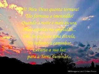 Oh! Meu Deus quanta ternura! Tão formosa a imensidão! Quando a noite é mais escura, Mais estrelas na amplidão... Oh! Se eu fosse uma estrela, No infinito a caminhar, Levaria a sua luz para a Terra iluminar... 