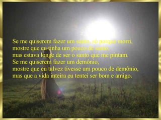 Se me quiserem fazer um santo, só porque morri, mostre que eu tinha um pouco de santo, mas estava longe de ser o santo que me pintam. Se me quiserem fazer um demônio, mostre que eu talvez tivesse um pouco de demônio, mas que a vida inteira eu tentei ser bom e amigo. 
