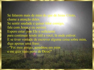 Se falarem mais de mim do que de Jesus Cristo, chame a atenção deles. Se sentir saudade e quiser falar comigo, fale com Jesus e eu ouvirei. Espero estar com Ele o suficiente para continuar sendo útil a você, lá onde estiver. E se tiver vontade de escrever alguma coisa sobre mim, diga apenas uma frase: - "Foi meu amigo, acreditou em mim e me quis mais perto de Deus!" 