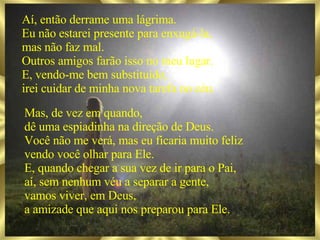Aí, então derrame uma lágrima. Eu não estarei presente para enxugá-la, mas não faz mal. Outros amigos farão isso no meu lugar. E, vendo-me bem substituído, irei cuidar de minha nova tarefa no céu. Mas, de vez em quando, dê uma espiadinha na direção de Deus. Você não me verá, mas eu ficaria muito feliz vendo você olhar para Ele. E, quando chegar a sua vez de ir para o Pai, aí, sem nenhum véu a separar a gente, vamos viver, em Deus, a amizade que aqui nos preparou para Ele. 