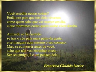 Você acredita nessas coisas? Então ore para que nós dois vivamos como quem sabe que vai morrer um dia, e que morramos como quem soube viver direito. Amizade só faz sentido se traz o céu para mais perto da gente, e se inaugura aqui mesmo o seu começo. Mas, se eu morrer antes de você, acho que não vou estranhar o céu... Ser seu amigo já é um pedaço dele... Francisco Cândido Xavier 