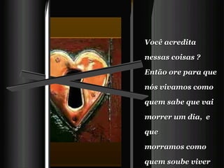 Você acredita nessas coisas ?   Então ore para que nós vivamos como quem sabe que vai morrer um dia,  e que  morramos como quem soube viver direito.   