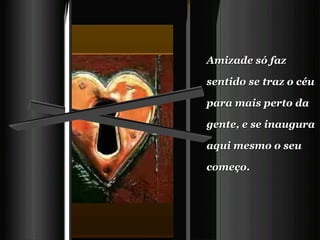 Amizade só faz sentido se traz o céu para mais perto da gente, e se inaugura aqui mesmo o seu começo.     