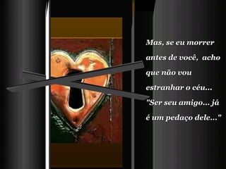 Mas, se eu morrer antes de você,  acho que não vou estranhar o céu...   "Ser seu amigo... já é um pedaço dele..." 