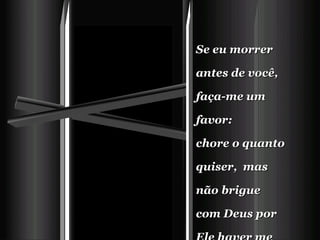 Se eu morrer antes de você, faça-me um favor:  chore o quanto quiser,  mas não brigue com Deus por Ele haver me levado.    