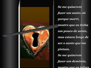 Se me quiserem fazer um santo, só porque morri,  mostre que eu tinha um pouco de santo, mas estava longe de ser o santo que me pintam.   Se me quiserem fazer um demônio, mostre que eu talvez tivesse um pouco de demônio, mas que a vida inteira eu tentei ser bom e amigo.    