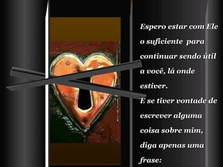 Espero estar com Ele o suficiente  para continuar sendo útil a você, lá onde estiver.   E se tiver vontade de escrever alguma coisa sobre mim,  diga apenas uma frase:   "Foi meu amigo, acreditou em mim e me quis mais perto de Deus !"       