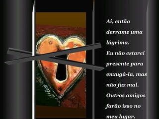 Aí, então derrame uma lágrima.   Eu não estarei presente para enxugá-la, mas não faz mal.   Outros amigos farão isso no meu lugar.   
