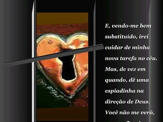 E, vendo-me bem substituído, irei cuidar de minha nova tarefa no céu.    Mas, de vez em quando, dê uma espiadinha na direção de Deus.   Você não me verá, mas eu ficaria muito feliz vendo você olhar para Ele.   