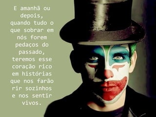 E amanhã ou
    depois,
quando tudo o
que sobrar em
   nós forem
  pedaços do
   passado,
teremos esse
coração rico
em histórias
que nos farão
rir sozinhos
e nos sentir
     vivos.
 