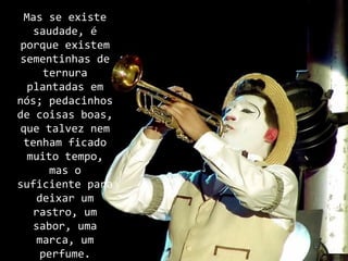 Mas se existe
   saudade, é
 porque existem
 sementinhas de
     ternura
  plantadas em
nós; pedacinhos
de coisas boas,
 que talvez nem
 tenham ficado
  muito tempo,
      mas o
suficiente para
    deixar um
   rastro, um
   sabor, uma
    marca, um
    perfume.
 