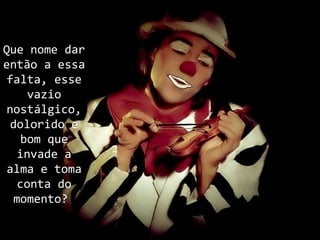 Que nome dar
então a essa
 falta, esse
     vazio
 nostálgico,
  dolorido e
    bom que
   invade a
 alma e toma
   conta do
  momento?
 