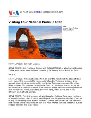 21 March 2012 | MP3 at voaspecialenglish.com




Visiting Four National Parks in Utah
                                                               NPS
                                                               A view from Arches
                                                               National Park




FAITH LAPIDUS: I'm Faith Lapidus.

STEVE EMBER: And I'm Steve Ember with EXPLORATIONS in VOA Special English.
Today, we explore some national parks of great beauty in the American West.

(MUSIC)

FAITH LAPIDUS: Millions of people from all over the world visit the state of Utah
every year. One reason is the many national parks. These are areas of great
natural beauty that are protected by the United States government. More than
three hundred fifty national parks can be found in the United States. Today we
will visit four of them -- all in the state of Utah. These parks include huge colored
rock formations, rivers, waterfalls, beautiful trees, other plants and many
different kinds of wild animals.

STEVE EMBER: The first area we will visit is Arches National Park, near the town
of Moab in eastern Utah. Experts say this park has the greatest number of arches
of any similar geographic area in the world. Arches are formations that look like
half a circle above an opening or hole in a rock. Arches can also appear as curved
bridges between two large rocks.
 