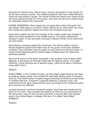 2


the guitar for almost every kind of music. Country and western music would not
be the same without a guitar. The traditional Spanish folk music called Flamenco
could not exist without a guitar. The sound of American blues music would not be
the same without the sad cry of the guitar. And rock and roll music would almost
be impossible without this instrument.

PHOEBE ZIMMERMAN: Music experts do not agree about where the guitar first
was played. Most agree it is ancient. Some experts say an instrument very much
like a guitar was played in Egypt more than one thousand years ago.

Some other experts say that the ancestor of the modern guitar was brought to
Spain from Persia sometime in the twelfth century. The guitar continued to
develop in Spain. In the seventeen hundreds it became similar to the instrument
we know today.

Many famous musicians played the instrument. The famous Italian violinist
Niccolo Paganinni played and wrote music for the guitar in the early eighteen
hundreds. Franz Schubert used the guitar to write some of his famous works. In
modern times Spanish guitarist Andres Segovia helped make the instrument
extremely popular.

One kind of music for the guitar developed in the southern area of Spain called
Adalusia. It will always be strongly linked with the Spanish guitar. It is called
Flamenco. Carlos Montoya was a Spanish Gypsy. Listen as he plays a Flamenco
song called "Jerez."

(MUSIC)

STEVE EMBER: In the nineteen thirties, Les Paul began experimenting with ways
to make an electric guitar. He invented the solid body electric guitar in nineteen
forty-six. The Gibson Guitar Company began producing its famous Les Paul Guitar
in nineteen fifty-two. It became a powerful influence in popular music. The
instrument has the same shape and the same six strings as the traditional guitar,
but it sounds very different.

Les Paul produced a series of extremely popular recordings that introduced the
public to his music. They included Paul playing as many as six musical parts at
the same time. Listen to this Les Paul recording. It was the fifth most popular
song in the United States in nineteen fifty-two. It is called "Meet Mister
Callaghan."

(MUSIC)
 