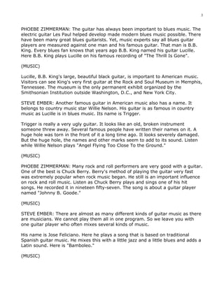 3


PHOEBE ZIMMERMAN: The guitar has always been important to blues music. The
electric guitar Les Paul helped develop made modern blues music possible. There
have been many great blues guitarists. Yet, music experts say all blues guitar
players are measured against one man and his famous guitar. That man is B.B.
King. Every blues fan knows that years ago B.B. King named his guitar Lucille.
Here B.B. King plays Lucille on his famous recording of "The Thrill Is Gone".

(MUSIC)

Lucille, B.B. King's large, beautiful black guitar, is important to American music.
Visitors can see King's very first guitar at the Rock and Soul Museum in Memphis,
Tennessee. The museum is the only permanent exhibit organized by the
Smithsonian Institution outside Washington, D.C., and New York City.

STEVE EMBER: Another famous guitar in American music also has a name. It
belongs to country music star Willie Nelson. His guitar is as famous in country
music as Lucille is in blues music. Its name is Trigger.

Trigger is really a very ugly guitar. It looks like an old, broken instrument
someone threw away. Several famous people have written their names on it. A
huge hole was torn in the front of it a long time ago. It looks severely damaged.
But the huge hole, the names and other marks seem to add to its sound. Listen
while Willie Nelson plays "Angel Flying Too Close To the Ground."

(MUSIC)

PHOEBE ZIMMERMAN: Many rock and roll performers are very good with a guitar.
One of the best is Chuck Berry. Berry's method of playing the guitar very fast
was extremely popular when rock music began. He still is an important influence
on rock and roll music. Listen as Chuck Berry plays and sings one of his hit
songs. He recorded it in nineteen fifty-seven. The song is about a guitar player
named "Johnny B. Goode."

(MUSIC)

STEVE EMBER: There are almost as many different kinds of guitar music as there
are musicians. We cannot play them all in one program. So we leave you with
one guitar player who often mixes several kinds of music.

His name is Jose Feliciano. Here he plays a song that is based on traditional
Spanish guitar music. He mixes this with a little jazz and a little blues and adds a
Latin sound. Here is "Bamboleo."

(MUSIC)
 