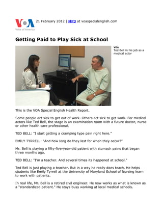 21 February 2012 | MP3 at voaspecialenglish.com




Getting Paid to Play Sick at School
                                                               VOA
                                                               Ted Bell in his job as a
                                                               medical actor




This is the VOA Special English Health Report.

Some people act sick to get out of work. Others act sick to get work. For medical
actors like Ted Bell, the stage is an examination room with a future doctor, nurse
or other health care professional.

TED BELL: "I start getting a cramping type pain right here."

EMILY TYRRELL: "And how long do they last for when they occur?"

Mr. Bell is playing a fifty-five-year-old patient with stomach pains that began
three months ago.

TED BELL: "I’m a teacher. And several times its happened at school."

Ted Bell is just playing a teacher. But in a way he really does teach. He helps
students like Emily Tyrrell at the University of Maryland School of Nursing learn
to work with patients.

In real life, Mr. Bell is a retired civil engineer. He now works as what is known as
a "standardized patient." He stays busy working at local medical schools.
 