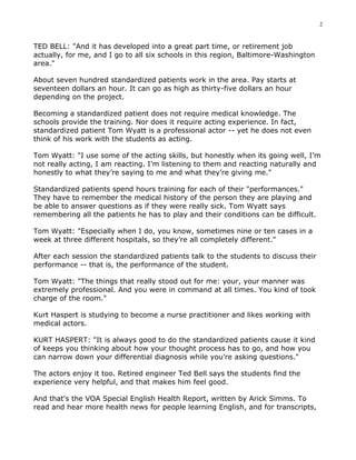 2


TED BELL: "And it has developed into a great part time, or retirement job
actually, for me, and I go to all six schools in this region, Baltimore-Washington
area."

About seven hundred standardized patients work in the area. Pay starts at
seventeen dollars an hour. It can go as high as thirty-five dollars an hour
depending on the project.

Becoming a standardized patient does not require medical knowledge. The
schools provide the training. Nor does it require acting experience. In fact,
standardized patient Tom Wyatt is a professional actor -- yet he does not even
think of his work with the students as acting.

Tom Wyatt: "I use some of the acting skills, but honestly when its going well, I’m
not really acting, I am reacting. I’m listening to them and reacting naturally and
honestly to what they’re saying to me and what they’re giving me."

Standardized patients spend hours training for each of their "performances."
They have to remember the medical history of the person they are playing and
be able to answer questions as if they were really sick. Tom Wyatt says
remembering all the patients he has to play and their conditions can be difficult.

Tom Wyatt: "Especially when I do, you know, sometimes nine or ten cases in a
week at three different hospitals, so they’re all completely different."

After each session the standardized patients talk to the students to discuss their
performance -- that is, the performance of the student.

Tom Wyatt: "The things that really stood out for me: your, your manner was
extremely professional. And you were in command at all times. You kind of took
charge of the room."

Kurt Haspert is studying to become a nurse practitioner and likes working with
medical actors.

KURT HASPERT: "It is always good to do the standardized patients cause it kind
of keeps you thinking about how your thought process has to go, and how you
can narrow down your differential diagnosis while you’re asking questions."

The actors enjoy it too. Retired engineer Ted Bell says the students find the
experience very helpful, and that makes him feel good.

And that's the VOA Special English Health Report, written by Arick Simms. To
read and hear more health news for people learning English, and for transcripts,
 