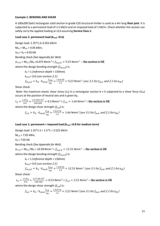 11
Example 1: BENDING AND SHEAR
A 100x200 (bxh) rectangular solid section in grade C20 structural timber is used as a 4m long floor joist. It is
subjected to a permanent load of 1.5 kN/m and an imposed load of 1 kN/m. Check whether the section can
safely carry the applied loading at ULS assuming Service Class 1.
Load case 1: permanent load (kmod =0.6)
Design load: 1.35*1.5=2.025 kN/m
MEd = My,d = 4.05 kNm,
VEd = Vd = 4.05 kN
Bending check (See Appendix for Wel):
σm,y,d = My,d /Wel =6.075 Nmm-2
< 𝑓𝑚,𝑦,𝑑 = 9.23 Nmm-2
∴ the section is OK
where the design bending strength (𝑓𝑚,𝑦,𝑑) is:
kh = 1 (reference depth > 150mm)
kmod = 0.6 (see section 2.1)
𝑓𝑚,𝑦,𝑑 = 𝑘ℎ ∙ 𝑘𝑚𝑜𝑑
𝑓𝑚,𝑘
𝛾𝑀
=
1∙0.6∙20
1.3
= 9.23 Nmm-2
(see 3.1 for 𝑓𝑚,𝑘 and 2.1 for 𝛾𝑀)
Shear check:
Note: the maximum elastic shear stress (τd) in a rectangular section b × h subjected to a shear force (VEd)
occurs at the position of neutral axis and is given by,
𝜏𝑑 =
1.5∙𝑉𝑑
𝑏∙ℎ
=
1.5∙4.05∙103
100∙200
= 0.3 Nmm-2
< 𝑓𝑣,𝑑 = 1.66 Nmm-2
∴ the section is OK
where the design shear strength (𝑓𝑣,𝑑) is:
𝑓𝑣,𝑑 = 𝑘ℎ ∙ 𝑘𝑚𝑜𝑑
𝑓𝑣,𝑘
𝛾𝑀
=
1∙0.6∙3.6
1.3
= 1.66 Nmm-2
(see 3.1 for 𝑓𝑚,𝑘 and 2.1 for 𝛾𝑀)
Load case 1: permanent + imposed load (kmod =0.8 for medium term)
Design load: 1.35*1.5 + 1.5*1 = 3.525 kN/m
My,d = 7.05 kNm,
Vd = 7.05 kN
Bending check (See Appendix for Wel):
σm,y,d = My,d /Wel = 10.58 Nmm-2
< 𝑓𝑚,𝑦,𝑑 = 12.31 Nmm-2
∴ the section is OK
where the design bending strength (𝑓𝑚,𝑦,𝑑) is:
kh = 1 (reference depth > 150mm)
kmod = 0.6 (see section 2.1)
𝑓𝑚,𝑦,𝑑 = 𝑘ℎ ∙ 𝑘𝑚𝑜𝑑
𝑓𝑚,𝑘
𝛾𝑀
=
1∙0.8∙20
1.3
= 12.31 Nmm-2
(see 3.1 for 𝑓𝑚,𝑘 and 2.1 for 𝛾𝑀)
Shear check:
𝜏𝑑 =
1.5∙𝑉𝑑
𝑏∙ℎ
=
1.5∙7.05∙103
100∙200
= 0.53 Nmm-2
< 𝑓𝑣,𝑑 = 2.21 Nmm-2
∴ the section is OK
where the design shear strength (𝑓𝑣,𝑑) is:
𝑓𝑣,𝑑 = 𝑘ℎ ∙ 𝑘𝑚𝑜𝑑
𝑓𝑣,𝑘
𝛾𝑀
=
1∙0.8∙3.6
1.3
= 2.21 Nmm-2
(see 3.1 for 𝑓𝑚,𝑘 and 2.1 for 𝛾𝑀)
 