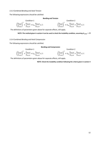 12
3.3.3 Combined Bending and Axial Tension
The following expressions should be satisfied:
Bending and Tension
Condition 1 Condition 2
(
𝜎𝑡,0,𝑑
𝑓𝑡,0,𝑑
)
2
+
𝜎𝑚,𝑦,𝑑
𝑓𝑚,𝑦,𝑑
+ 𝑘𝑚
𝜎𝑚,𝑧,𝑑
𝑓𝑚,𝑧,𝑑
≤ 1 (
𝜎𝑡,0,𝑑
𝑓𝑡,0,𝑑
)
2
+ 𝑘𝑚
𝜎𝑚,𝑦,𝑑
𝑓𝑚,𝑦,𝑑
+
𝜎𝑚,𝑧,𝑑
𝑓𝑚,𝑧,𝑑
≤ 1
The definitions of parameters given above for separate effects, still apply.
NOTE: The method given in section 4 can be used to check the instability condition, assuming 𝝈𝒕,𝟎,𝒅 = 𝟎
3.3.4 Combined Bending and Axial Compression
The following expressions should be satisfied:
Bending and Compression
Condition 1 Condition 2
(
𝜎𝑐,0,𝑑
𝑓𝑐,0,𝑑
)
2
+
𝜎𝑚,𝑦,𝑑
𝑓𝑚,𝑦,𝑑
+ 𝑘𝑚
𝜎𝑚,𝑧,𝑑
𝑓𝑚,𝑧,𝑑
≤ 1 (
𝜎𝑐,0,𝑑
𝑓𝑐,0,𝑑
)
2
+ 𝑘𝑚
𝜎𝑚,𝑦,𝑑
𝑓𝑚,𝑦,𝑑
+
𝜎𝑚,𝑧,𝑑
𝑓𝑚,𝑧,𝑑
≤ 1
The definitions of parameters given above for separate effects, still apply.
NOTE: Check the instability condition following the criteria given in section 4
 