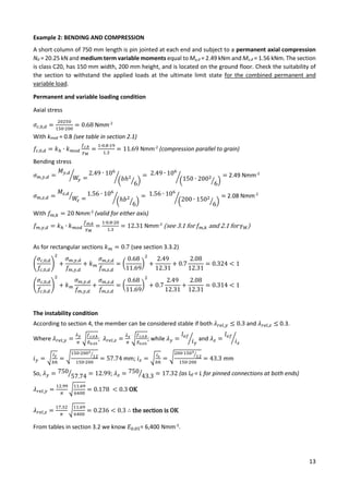 13
Example 2: BENDING AND COMPRESSION
A short column of 750 mm length is pin jointed at each end and subject to a permanent axial compression
Nd = 20.25 kN and medium term variable moments equal to My,d = 2.49 kNm and Mz,d = 1.56 kNm. The section
is class C20, has 150 mm width, 200 mm height, and is located on the ground floor. Check the suitability of
the section to withstand the applied loads at the ultimate limit state for the combined permanent and
variable load.
Permanent and variable loading condition
Axial stress
𝜎𝑐,0,𝑑 =
20250
150∙200
= 0.68 Nmm-2
With kmod = 0.8 (see table in section 2.1)
𝑓𝑐,0,𝑑 = 𝑘ℎ ∙ 𝑘𝑚𝑜𝑑
𝑓𝑐,𝑘
𝛾𝑀
=
1∙0.8∙19
1.3
= 11.69 Nmm-2
(compression parallel to grain)
Bending stress
𝜎𝑚,𝑦,𝑑 =
𝑀𝑦,𝑑
𝑊
𝑦 =
⁄ 2.49 ∙ 106
(𝑏ℎ2
6
⁄ )
⁄ = 2.49 ∙ 106
(150 ∙ 2002
6
⁄ )
⁄ = 2.49 Nmm-2
𝜎𝑚,𝑧,𝑑 =
𝑀𝑧,𝑑
𝑊
𝑧 =
⁄ 1.56 ∙ 106
(ℎ𝑏2
6
⁄ )
⁄ = 1.56 ∙ 106
(200 ∙ 1502
6
⁄ )
⁄ = 2.08 Nmm-2
With 𝑓𝑚,𝑘 = 20 Nmm-2
(valid for either axis)
𝑓𝑚,𝑦,𝑑 = 𝑘ℎ ∙ 𝑘𝑚𝑜𝑑
𝑓𝑚,𝑘
𝛾𝑀
=
1∙0.8∙20
1.3
= 12.31 Nmm-2
(see 3.1 for 𝑓𝑚,𝑘 and 2.1 for 𝛾𝑀)
As for rectangular sections 𝑘𝑚 = 0.7 (see section 3.3.2)
(
𝜎𝑐,0,𝑑
𝑓𝑐,0,𝑑
)
2
+
𝜎𝑚,𝑦,𝑑
𝑓𝑚,𝑦,𝑑
+ 𝑘𝑚
𝜎𝑚,𝑧,𝑑
𝑓𝑚,𝑧,𝑑
= (
0.68
11.69
)
2
+
2.49
12.31
+ 0.7
2.08
12.31
= 0.324 < 1
(
𝜎𝑐,0,𝑑
𝑓𝑐,0,𝑑
)
2
+ 𝑘𝑚
𝜎𝑚,𝑦,𝑑
𝑓𝑚,𝑦,𝑑
+
𝜎𝑚,𝑧,𝑑
𝑓𝑚,𝑧,𝑑
= (
0.68
11.69
)
2
+ 0.7
2.49
12.31
+
2.08
12.31
= 0.314 < 1
The instability condition
According to section 4, the member can be considered stable if both 𝜆𝑟𝑒𝑙,𝑦 ≤ 0.3 and 𝜆𝑟𝑒𝑙,𝑧 ≤ 0.3.
Where 𝜆𝑟𝑒𝑙,𝑦 =
𝜆𝑦
𝜋
√
𝑓𝑐,0,𝑘
𝐸0.05
; 𝜆𝑟𝑒𝑙,𝑧 =
𝜆𝑧
𝜋
√
𝑓𝑐,0,𝑘
𝐸0.05
; while 𝜆𝑦 =
𝑙𝑒𝑓
𝑖𝑦
⁄ and 𝜆𝑧 =
𝑙𝑒𝑓
𝑖𝑧
⁄
𝑖𝑦 = √
𝐼𝑦
𝑏ℎ
= √
150∙2003
12
⁄
150∙200
= 57.74 mm; 𝑖𝑧 = √
𝐼𝑧
𝑏ℎ
= √
200∙1503
12
⁄
150∙200
= 43.3 mm
So, 𝜆𝑦 = 750
57.74
⁄ = 12.99; 𝜆𝑧 = 750
43.3
⁄ = 17.32 (as lef = L for pinned connections at both ends)
𝜆𝑟𝑒𝑙,𝑦 =
12.99
𝜋
√
11.69
6400
= 0.178 < 0.3 OK
𝜆𝑟𝑒𝑙,𝑧 =
17.32
𝜋
√
11.69
6400
= 0.236 < 0.3 ∴ the section is OK
From tables in section 3.2 we know 𝐸0.05= 6,400 Nmm-2
.
I/y
 