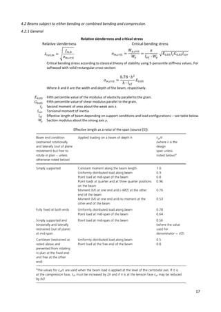 17
4.2 Beams subject to either bending or combined bending and compression.
4.2.1 General
Relative slenderness and critical stress
Relative slenderness Critical bending stress
𝜆𝑟𝑒𝑙,𝑚 = √
𝑓𝑚,𝑘
𝜎𝑚,𝑐𝑟𝑖𝑡
𝜎𝑚,𝑐𝑟𝑖𝑡 =
𝑀𝑦,𝑐𝑟𝑖𝑡
𝑊
𝑦
=
𝜋
𝑙𝑒𝑓 ∙ 𝑊
𝑦
√𝐸0.05𝐼𝑧𝐺0.05𝐼𝑡𝑜𝑟
Critical bending stress according to classical theory of stability using 5-percentile stiffness values. For
softwood with solid rectangular cross-section:
𝜎𝑚,𝑐𝑟𝑖𝑡 =
0.78 ∙ 𝑏2
ℎ ∙ 𝑙𝑒𝑓
𝐸0.05
Where b and h are the width and depth of the beam, respectively.
𝐸0.05
𝐺0.05
Fifth percentile value of the modulus of elasticity parallel to the grain.
Fifth percentile value of shear modulus parallel to the grain.
𝐼𝑧
𝐼𝑡𝑜𝑟
Second moment of area about the weak axis z.
Torsional moment of inertia
𝑙𝑒𝑓
𝑊
𝑦
Effective length of beam depending on support conditions and load configurations – see table below.
Section modulus about the strong axis y.
Effective length as a ratio of the span (source [5])
 