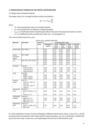 6
2. VERIFICATION OF STRENGTH BY THE PARTIAL FACTOR METHOD
2.1 Design value of material property
The design value Xd of a strength property shall be calculated as:
𝐾𝑑 = 𝑘ℎ ∙ 𝑘𝑚𝑜𝑑
𝑋𝑘
𝛾𝑀
where
− Xk: is the characteristic value of a strength property.
− γM: is the partial factor of safety for a material property.
− kmod: is a modification factor considering the effect of duration of the load and moisture content.
− kh: is a modification factor considering member size – see paragraph 2.2.
The recommended values of kmod are,
Values of kmod (online resource)
If a load combination consists of actions belonging to different load-duration classes a value of kmod should
be chosen which corresponds to the action with the shortest duration, e.g., for a combination of dead load
and a short-term load, a value of kmod corresponding to the short-term load should be used.
 
