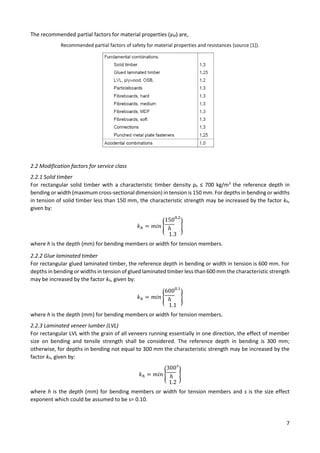 7
The recommended partial factors for material properties (γM) are,
Recommended partial factors of safety for material properties and resistances (source [1]).
2.2 Modification factors for service class
2.2.1 Solid timber
For rectangular solid timber with a characteristic timber density ρk ≤ 700 kg/m3
the reference depth in
bending or width (maximum cross-sectional dimension) in tension is 150 mm. For depths in bending or widths
in tension of solid timber less than 150 mm, the characteristic strength may be increased by the factor kh,
given by:
𝑘ℎ = 𝑚𝑖𝑛 {
150
ℎ
0.2
1.3
}
where h is the depth (mm) for bending members or width for tension members.
2.2.2 Glue laminated timber
For rectangular glued laminated timber, the reference depth in bending or width in tension is 600 mm. For
depths in bending or widths in tension of glued laminated timber less than 600 mm the characteristic strength
may be increased by the factor kh, given by:
𝑘ℎ = 𝑚𝑖𝑛 {
600
ℎ
0.1
1.1
}
where h is the depth (mm) for bending members or width for tension members.
2.2.3 Laminated veneer lumber (LVL)
For rectangular LVL with the grain of all veneers running essentially in one direction, the effect of member
size on bending and tensile strength shall be considered. The reference depth in bending is 300 mm;
otherwise, for depths in bending not equal to 300 mm the characteristic strength may be increased by the
factor kh, given by:
𝑘ℎ = 𝑚𝑖𝑛 {
300
ℎ
𝑠
1.2
}
where h is the depth (mm) for bending members or width for tension members and s is the size effect
exponent which could be assumed to be s= 0.10.
 