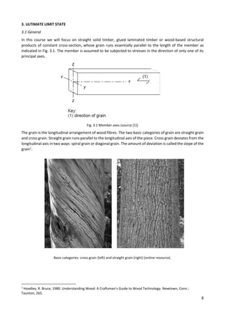 8
3. ULTIMATE LIMIT STATE
3.1 General
In this course we will focus on straight solid timber, glued laminated timber or wood-based structural
products of constant cross-section, whose grain runs essentially parallel to the length of the member as
indicated in Fig. 3.1. The member is assumed to be subjected to stresses in the direction of only one of its
principal axes.
Fig. 3.1 Member axes (source [1])
The grain is the longitudinal arrangement of wood fibres. The two basic categories of grain are straight grain
and cross grain. Straight grain runs parallel to the longitudinal axis of the piece. Cross grain deviates from the
longitudinal axis in two ways: spiral grain or diagonal grain. The amount of deviation is called the slope of the
grain1
.
Basic categories: cross grain (left) and straight grain (right) (online resource).
1
Hoadley, R. Bruce, 1980. Understanding Wood: A Craftsman's Guide to Wood Technology. Newtown, Conn.:
Taunton, 265.
 
