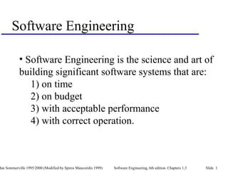 Ian Sommerville 1995/2000 (Modified by Spiros Mancoridis 1999) Software Engineering, 6th edition. Chapters 1,3 Slide 1
Software Engineering
• Software Engineering is the science and art of
building significant software systems that are:
1) on time
2) on budget
3) with acceptable performance
4) with correct operation.
 