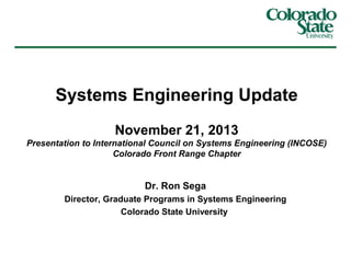 Systems Engineering Update
November 21, 2013
Presentation to International Council on Systems Engineering (INCOSE)
Colorado Front Range Chapter

Dr. Ron Sega
Director, Graduate Programs in Systems Engineering
Colorado State University

 
