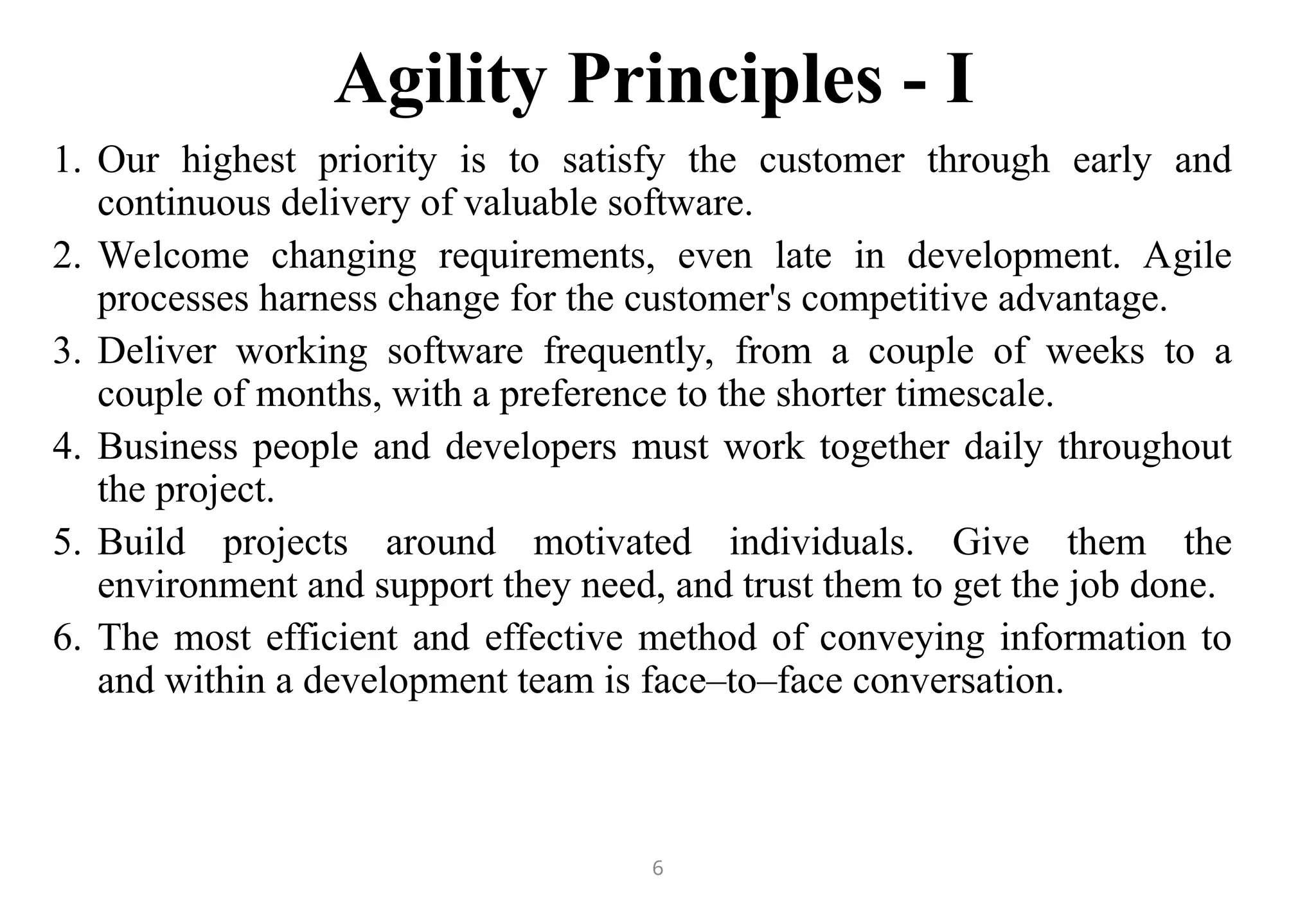 6
Agility Principles - I
1. Our highest priority is to satisfy the customer through early and
continuous delivery of valuable software.
2. Welcome changing requirements, even late in development. Agile
processes harness change for the customer's competitive advantage.
3. Deliver working software frequently, from a couple of weeks to a
couple of months, with a preference to the shorter timescale.
4. Business people and developers must work together daily throughout
the project.
5. Build projects around motivated individuals. Give them the
environment and support they need, and trust them to get the job done.
6. The most efficient and effective method of conveying information to
and within a development team is face–to–face conversation.
 