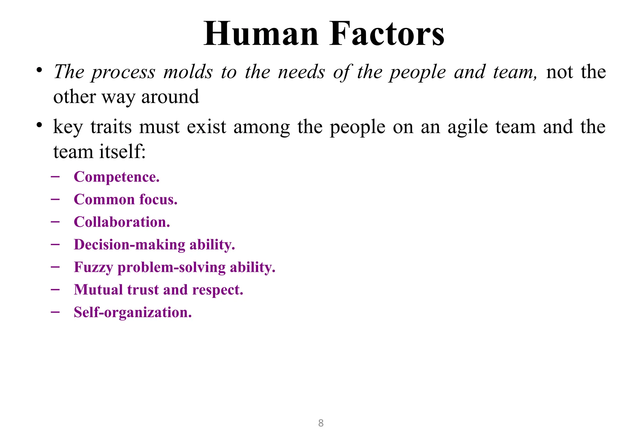 8
Human Factors
• The process molds to the needs of the people and team, not the
other way around
• key traits must exist among the people on an agile team and the
team itself:
– Competence.
– Common focus.
– Collaboration.
– Decision-making ability.
– Fuzzy problem-solving ability.
– Mutual trust and respect.
– Self-organization.
 
