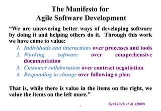 2
The Manifesto for
Agile Software Development
“
“We are uncovering better ways of developing software
We are uncovering better ways of developing software
by doing it and helping others do it. Through this work
by doing it and helping others do it. Through this work
we have come to value:
we have come to value:
1. Individuals and interactions over processes and tools
2. Working software over comprehensive
documentation
3. Customer collaboration over contract negotiation
4. Responding to change over following a plan
That is, while there is value in the items on the right, we
That is, while there is value in the items on the right, we
value the items on the left more.”
value the items on the left more.”
Kent Beck et al (2000)
 