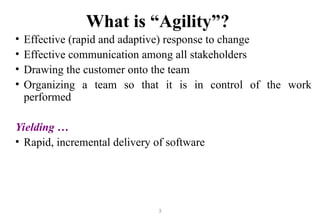 3
What is “Agility”?
• Effective (rapid and adaptive) response to change
• Effective communication among all stakeholders
• Drawing the customer onto the team
• Organizing a team so that it is in control of the work
performed
Yielding …
• Rapid, incremental delivery of software
 