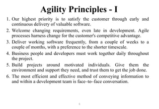 6
Agility Principles - I
1. Our highest priority is to satisfy the customer through early and
continuous delivery of valuable software.
2. Welcome changing requirements, even late in development. Agile
processes harness change for the customer's competitive advantage.
3. Deliver working software frequently, from a couple of weeks to a
couple of months, with a preference to the shorter timescale.
4. Business people and developers must work together daily throughout
the project.
5. Build projects around motivated individuals. Give them the
environment and support they need, and trust them to get the job done.
6. The most efficient and effective method of conveying information to
and within a development team is face–to–face conversation.
 