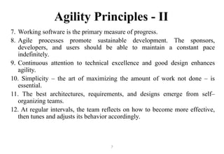 7
Agility Principles - II
7. Working software is the primary measure of progress.
8. Agile processes promote sustainable development. The sponsors,
developers, and users should be able to maintain a constant pace
indefinitely.
9. Continuous attention to technical excellence and good design enhances
agility.
10. Simplicity – the art of maximizing the amount of work not done – is
essential.
11. The best architectures, requirements, and designs emerge from self–
organizing teams.
12. At regular intervals, the team reflects on how to become more effective,
then tunes and adjusts its behavior accordingly.
 
