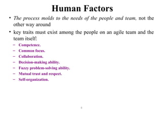 8
Human Factors
• The process molds to the needs of the people and team, not the
other way around
• key traits must exist among the people on an agile team and the
team itself:
– Competence.
– Common focus.
– Collaboration.
– Decision-making ability.
– Fuzzy problem-solving ability.
– Mutual trust and respect.
– Self-organization.
 
