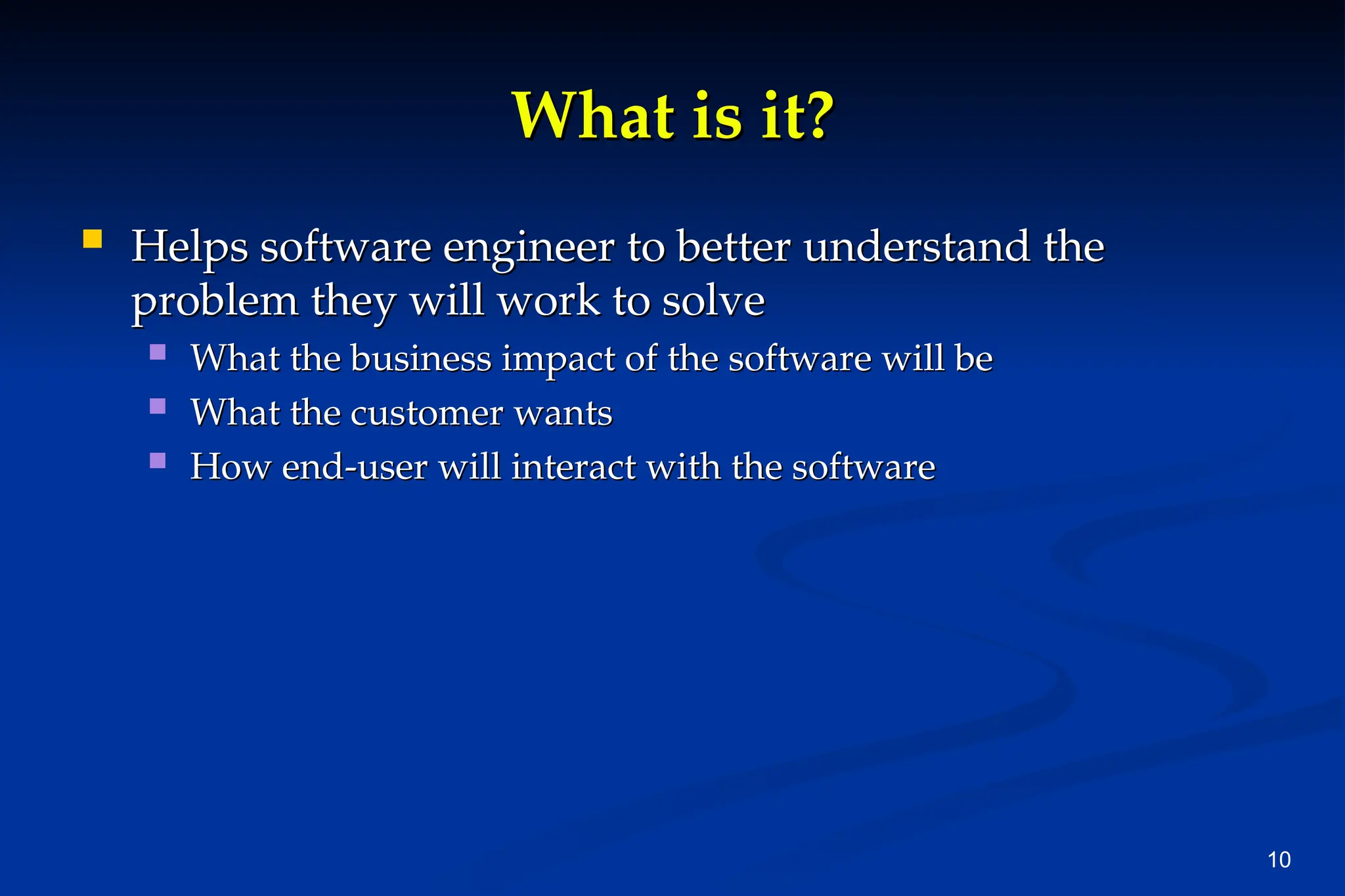 10
What is it?
What is it?
 Helps software engineer to better understand the
Helps software engineer to better understand the
problem they will work to solve
problem they will work to solve
 What the business impact of the software will be
What the business impact of the software will be
 What the customer wants
What the customer wants
 How end-user will interact with the software
How end-user will interact with the software
 