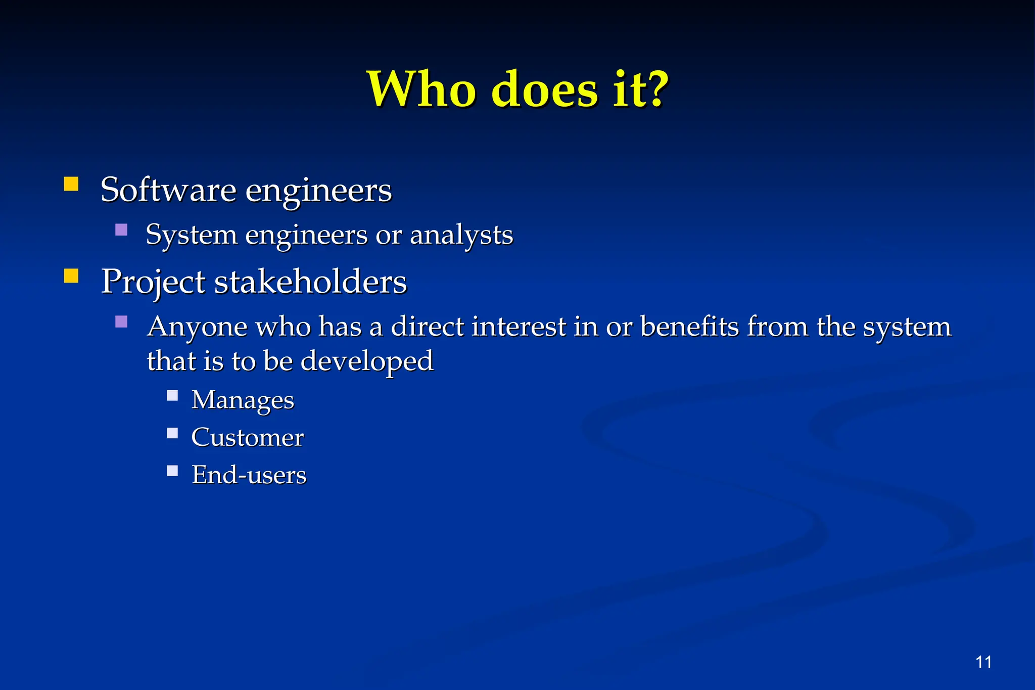11
Who does it?
Who does it?
 Software engineers
Software engineers
 System engineers or analysts
System engineers or analysts
 Project stakeholders
Project stakeholders
 Anyone who has a direct interest in or benefits from the system
Anyone who has a direct interest in or benefits from the system
that is to be developed
that is to be developed
 Manages
Manages
 Customer
Customer
 End-users
End-users
 