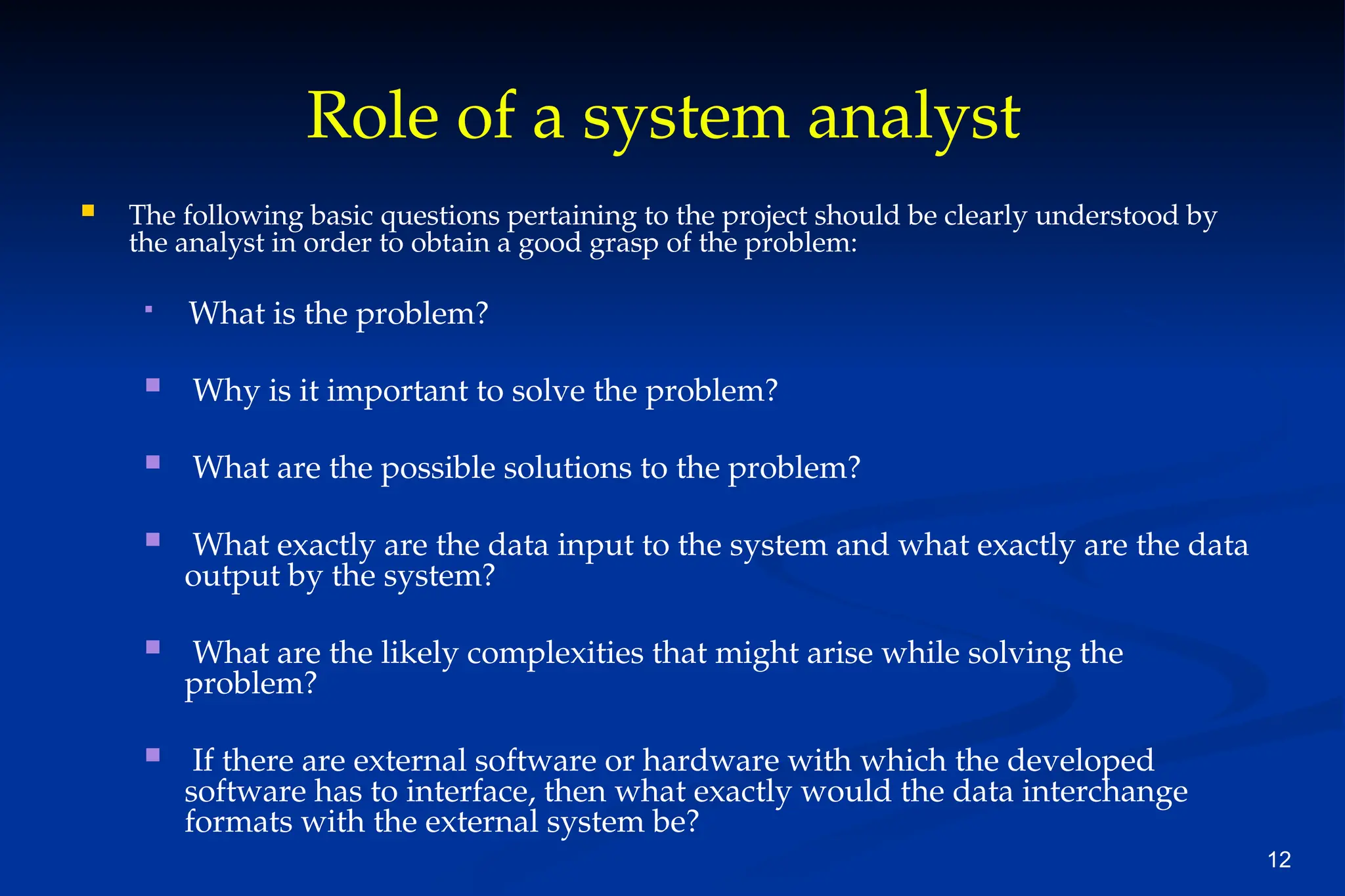 12
Role of a system analyst
 The following basic questions pertaining to the project should be clearly understood by
the analyst in order to obtain a good grasp of the problem:

What is the problem?
 Why is it important to solve the problem?
 What are the possible solutions to the problem?
 What exactly are the data input to the system and what exactly are the data
output by the system?
 What are the likely complexities that might arise while solving the
problem?
 If there are external software or hardware with which the developed
software has to interface, then what exactly would the data interchange
formats with the external system be?
 