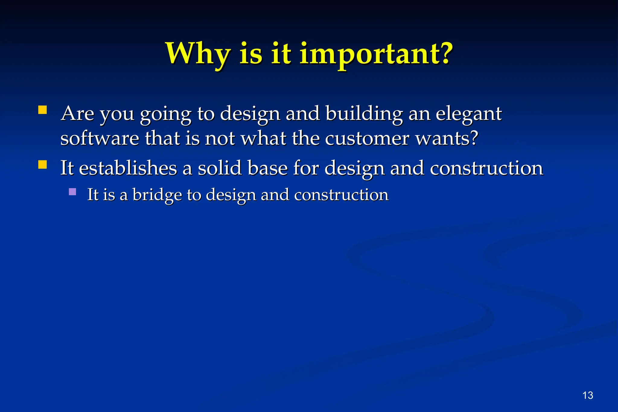 13
Why is it important?
Why is it important?
 Are you going to design and building an elegant
Are you going to design and building an elegant
software that is not what the customer wants?
software that is not what the customer wants?
 It establishes a solid base for design and construction
It establishes a solid base for design and construction
 It is a bridge to design and construction
It is a bridge to design and construction
 