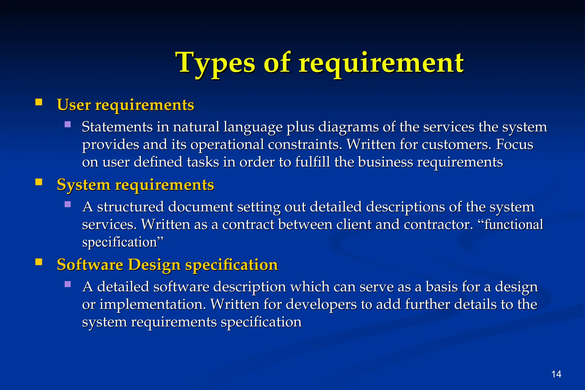14
Types of requirement
Types of requirement
 User requirements
User requirements
 Statements in natural language plus diagrams of the services the system
Statements in natural language plus diagrams of the services the system
provides and its operational constraints. Written for customers.
provides and its operational constraints. Written for customers. Focus
Focus
on user defined tasks in order to fulfill the business requirements
on user defined tasks in order to fulfill the business requirements
 System requirements
System requirements
 A structured document setting out detailed descriptions of the system
A structured document setting out detailed descriptions of the system
services. Written as a contract between client and contractor.
services. Written as a contract between client and contractor. “functional
“functional
specification”
specification”
 Software Design specification
Software Design specification
 A detailed software description which can serve as a basis for a design
A detailed software description which can serve as a basis for a design
or implementation. Written for developers
or implementation. Written for developers to
to add further details to the
add further details to the
system requirements specification
system requirements specification
 