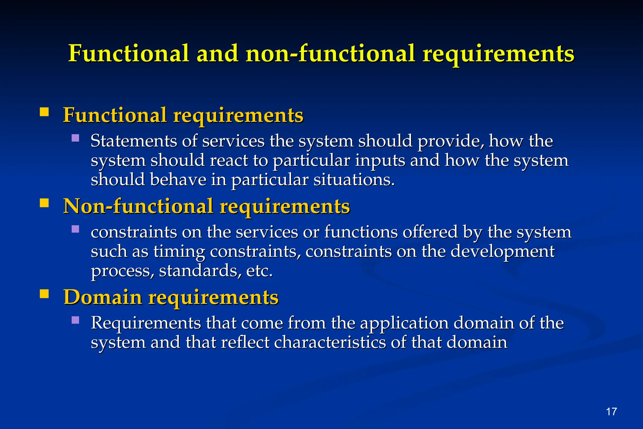 17
Functional and non-functional requirements
Functional and non-functional requirements
 Functional requirements
Functional requirements
 Statements of services the system should provide, how the
Statements of services the system should provide, how the
system should react to particular inputs and how the system
system should react to particular inputs and how the system
should behave in particular situations.
should behave in particular situations.
 Non-functional requirements
Non-functional requirements
 constraints on the services or functions offered by the system
constraints on the services or functions offered by the system
such as timing constraints, constraints on the development
such as timing constraints, constraints on the development
process, standards, etc.
process, standards, etc.
 Domain requirements
Domain requirements
 Requirements that come from the application domain of the
Requirements that come from the application domain of the
system and that reflect characteristics of that domain
system and that reflect characteristics of that domain
 