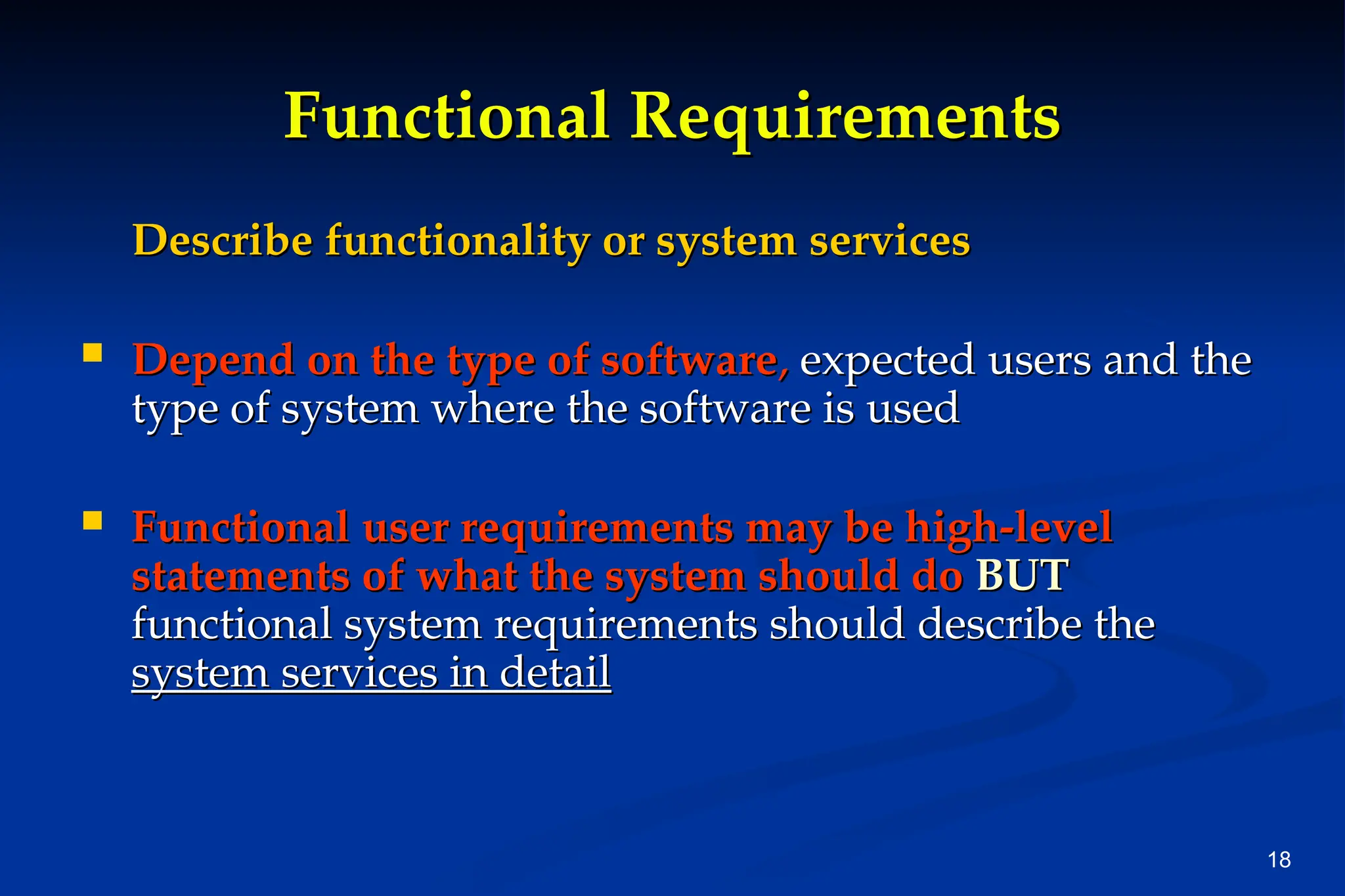 18
Functional
Functional Requirements
Requirements
Describe functionality or system services
Describe functionality or system services
 Depend on the type of software
Depend on the type of software,
, expected users and the
expected users and the
type of system where the software is used
type of system where the software is used
 Functional user requirements may be high-level
Functional user requirements may be high-level
statements of what the system should do
statements of what the system should do BUT
BUT
functional system requirements should describe the
functional system requirements should describe the
system services in detail
system services in detail
 