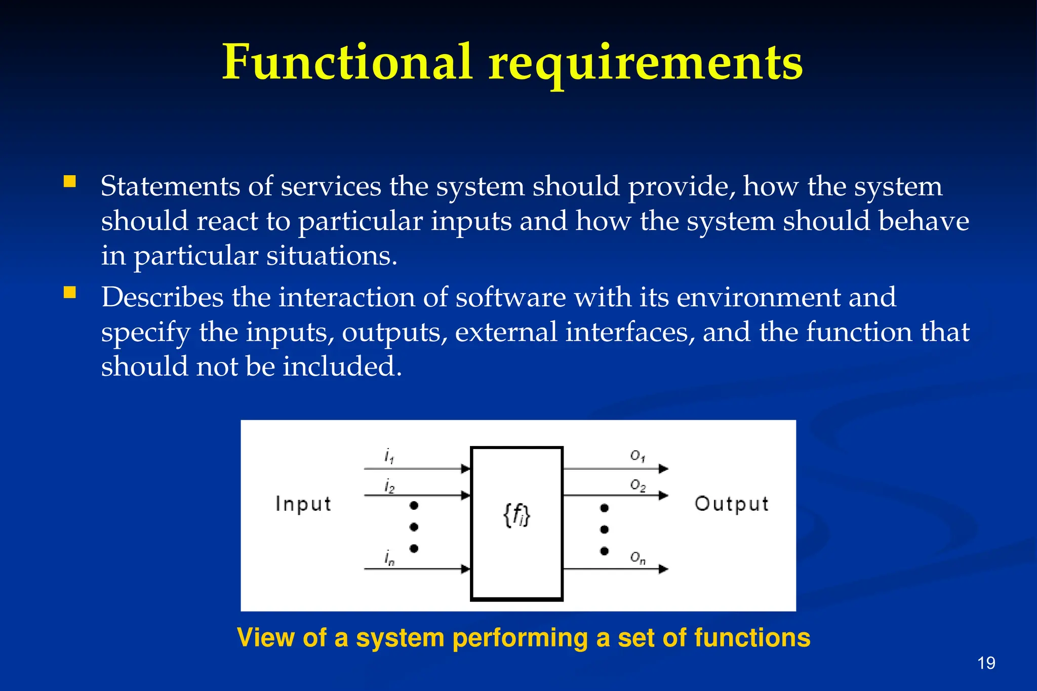 19
Functional requirements
 Statements of services the system should provide, how the system
should react to particular inputs and how the system should behave
in particular situations.
 Describes the interaction of software with its environment and
specify the inputs, outputs, external interfaces, and the function that
should not be included.
View of a system performing a set of functions
 
