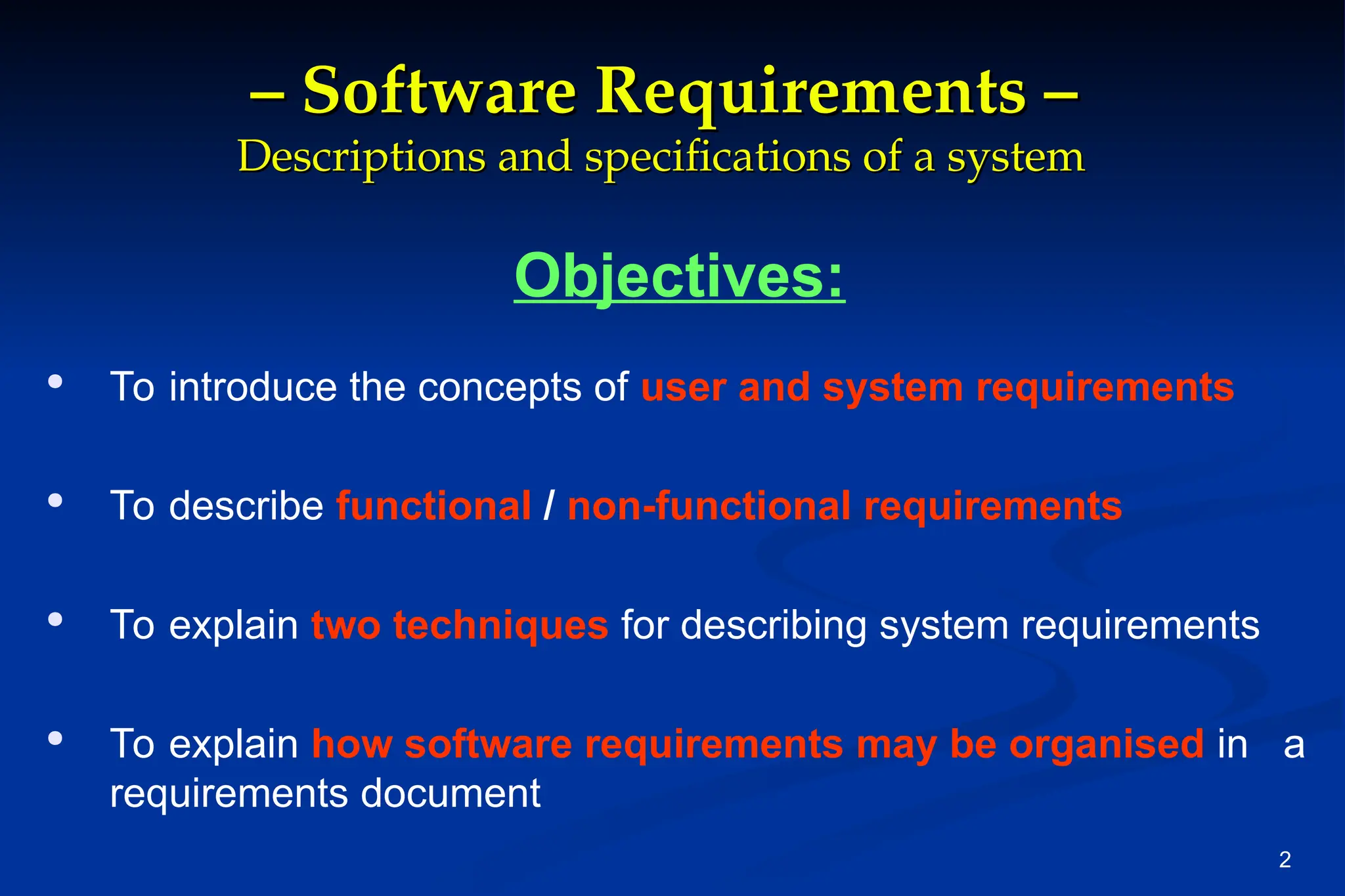 2
–
– Software Requirements –
Software Requirements –
Descriptions and specifications of a system
Descriptions and specifications of a system
Objectives:

To introduce the concepts of user and system requirements

To describe functional / non-functional requirements

To explain two techniques for describing system requirements

To explain how software requirements may be organised in a
requirements document
 