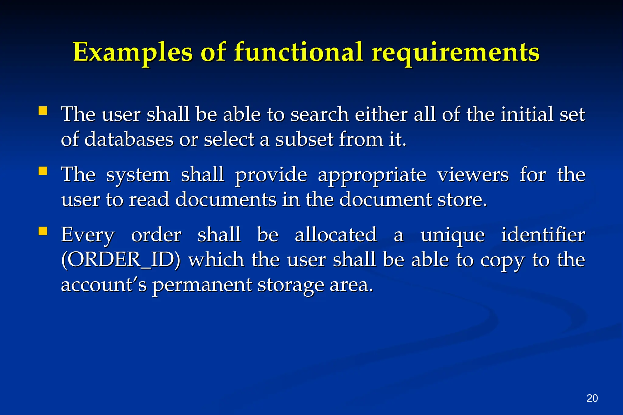 20
Examples of functional requirements
Examples of functional requirements
 The user shall be able to search either all of the initial set
The user shall be able to search either all of the initial set
of databases or select a subset from it.
of databases or select a subset from it.
 The system shall provide appropriate viewers for the
The system shall provide appropriate viewers for the
user to read documents in the document store.
user to read documents in the document store.
 Every order shall be allocated a unique identifier
Every order shall be allocated a unique identifier
(ORDER_ID) which the user shall be able to copy to the
(ORDER_ID) which the user shall be able to copy to the
account’s permanent storage area.
account’s permanent storage area.
 