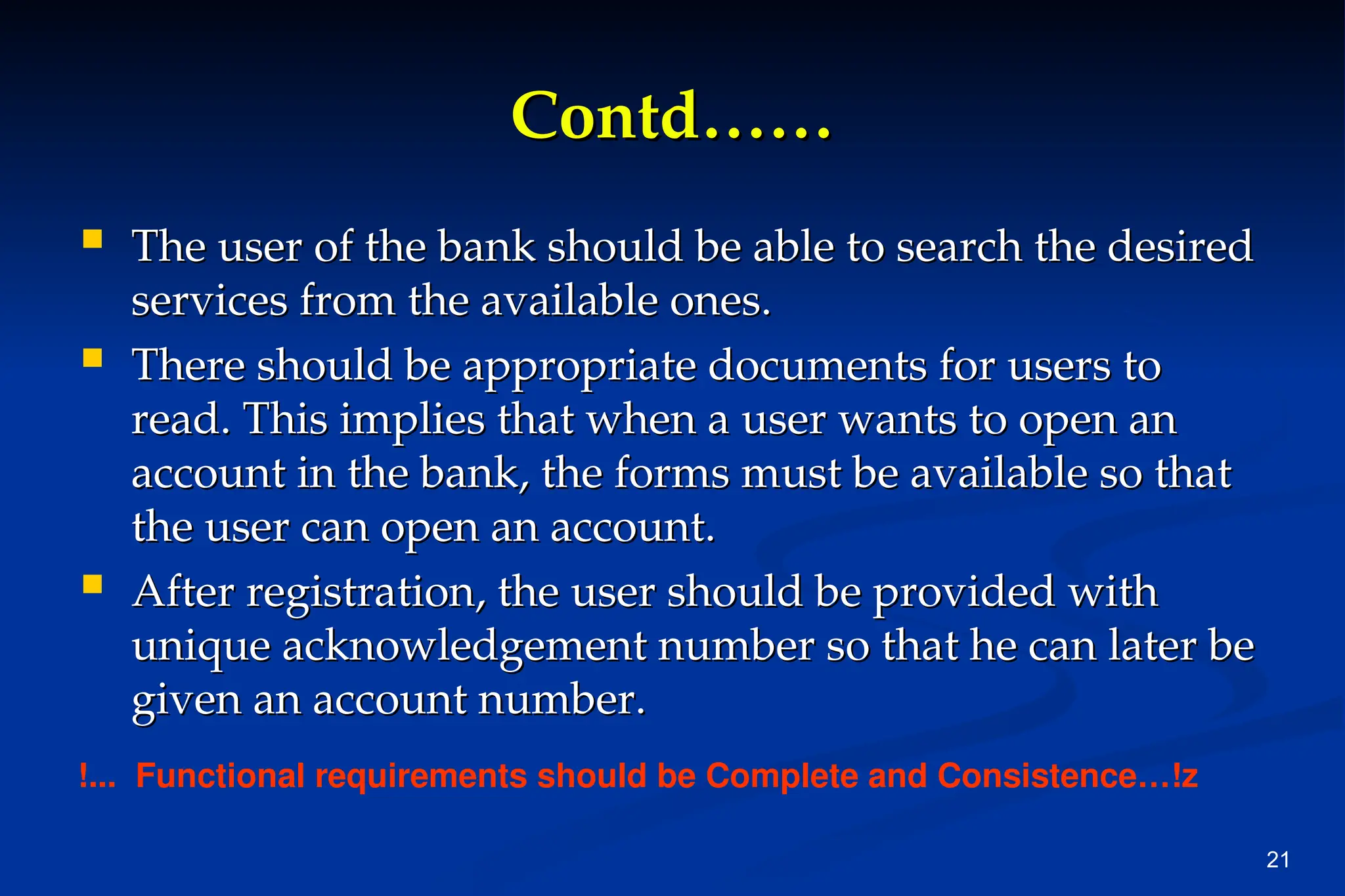 21
Contd……
Contd……
 The user of the bank should be able to search the desired
The user of the bank should be able to search the desired
services from the available ones.
services from the available ones.
 There should be appropriate documents for users to
There should be appropriate documents for users to
read. This implies that when a user wants to open an
read. This implies that when a user wants to open an
account in the bank, the forms must be available so that
account in the bank, the forms must be available so that
the user can open an account.
the user can open an account.
 After registration, the user should be provided with
After registration, the user should be provided with
unique acknowledgement number so that he can later be
unique acknowledgement number so that he can later be
given an account number.
given an account number.
!... Functional requirements should be Complete and Consistence…!z
 